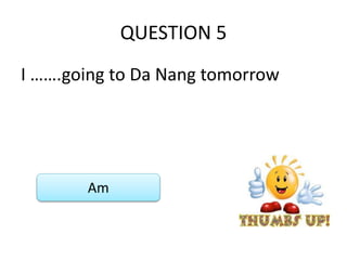 QUESTION 5
I …….going to Da Nang tomorrow
Am
 