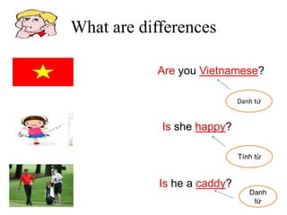 Are you Vietnamese?
Is she happy?
Is he a caddy?
Tính từ
Danh
từ
What are differences
Danh từ
 