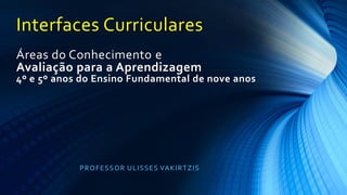 Interfaces Curriculares
Áreas do Conhecimento e
Avaliação para a Aprendizagem
4º e 5º anos do Ensino Fundamental de nove anos
PROFESSOR ULISSES VAKIRTZIS
 