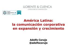 América Latina:
la comunicación corporativa
en expansión y crecimiento
Adolfo Corujo
@adolfocorujo
 