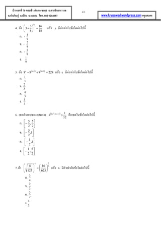 43บ้านเลขที่70 ซอยข้างอาเภอ ซอย1 ถ.ตากสินมหาราช
ต.ท่าประดู่ อ.เมือง จ.ระยอง โทร. 084-1284087 www.krusawed.wordpress.com ครูเสวตร
4. ถ้ำ
3
3 16
3
8 18
x
 
  
 
แล้ว x มีค่ำเท่ำกับข้อใดต่อไปนี้
ก. -
9
4
ข. -
9
2
ค. -
9
1
ง.
9
1
5. ถ้ำ    x 1 x 2x
8 8 8 228 
   แล้ว x มีค่ำเท่ำกับข้อใดต่อไปนี้
ก.
3
1
ข.
3
2
ค.
3
4
ง.
3
5
6. เซตคำตอบของอสมกำร  542 2
4  xx
32
1
 คือเซตในข้อใดต่อไปนี้
ก. 




2
5
,
2
5
ข. 



 1,
2
5
ค. 



 1,
2
1
ง. 




2
5
,
2
1
7. ถ้ำ
x
14
625
16
125
8














แล้ว x มีค่ำเท่ำกับข้อใดต่อไปนี้
ก.
4
3
ข.
3
2
ค.
2
3
ง.
3
4
 
