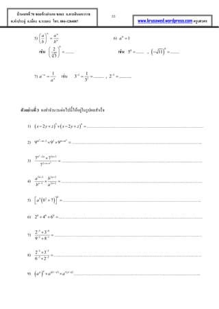 33บ้านเลขที่70 ซอยข้างอาเภอ ซอย1 ถ.ตากสินมหาราช
ต.ท่าประดู่ อ.เมือง จ.ระยอง โทร. 084-1284087 www.krusawed.wordpress.com ครูเสวตร
5) n
nn
b
a
b
a






6) 10
a
เช่น
6
3
2
........
3
 
 
 
เช่น  
0
0
5 ....... , 11 ........  
7) n
n
a
a
1

เช่น 2 3
2
1
3 ......... , 2 ...........
3
 
  
ตัวอย่างที่ 3 จงทำจำนวนต่อไปนี้ให้อยู่ในรูปผลสำเร็จ
1)    
5 4
2 2x y z x y z     ………………………………………………………………………………
2)
4 4
2 2
9 9 9m m m m  
  ………………………………………………………………………………………..
3)
2
2
2 3 3
2
7 7
7
n n n
n n
 
 

 ……………………………………………………………………………………………….
4)
3 2 2 3
3 2 2
n n
n n
a b
b a
 
 
  ……………………………………………………………………………………………….
5)  
0
3 2
7a b    ……………………………………………………………………………………………..
6) 0 0 0
2 4 6  …………………………………………………………………………………………………
7)
3 4
2 1
2 3
9 8
 
 



……………………………………………………………………………………………………
8)
5 3
3 2
2 3
6 2
 
 



……………………………………………………………………………………………………
9)      q q r p r p qp
a a a 
  ……………………………………………………………………………………..
 