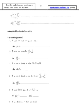 34บ้านเลขที่70 ซอยข้างอาเภอ ซอย1 ถ.ตากสินมหาราช
ต.ท่าประดู่ อ.เมือง จ.ระยอง โทร. 084-1284087 www.krusawed.wordpress.com ครูเสวตร
10)
 
 
2
2 1
2
3 2
x y
x y

 
 
 …………………………………………………………………………………………………….
11)
2 3
4 4
5 5
   
    
   
………………………………………………………………………………………………….
เลขยกกาลังที่มีเลขชี้กาลังเป็นเศษส่วน
จานวนจริงในรูปกรณฑ์
1. ถ้ำ 0a และ 0b แล้ว abba 
เช่น 8 2 ...................................... .............................................. 
2. ถ้ำ 0a และ 0b  แล้ว
b
a
b
a

เช่น 48
....................................................................................
3

3. ถ้ำ a และ b มีรำกที่ n แล้ว nnn
abba 
เช่น 3 3
9 3 .................................................................................... 
4. ถ้ำ a และ b มีรำกที่ n และ 0b แล้ว n
n
n
b
a
b
a

เช่น
4
4
64
....................................................................................
4

5. ถ้ำ Ra ที่ทำให้ Ran
 แล้ว   aa
n
n

เช่น    
2 3
3
5 .................... , 7 ............... 
6. ถ้ำ Ra และ 
 In โดยที่ 2n แล้ว
 