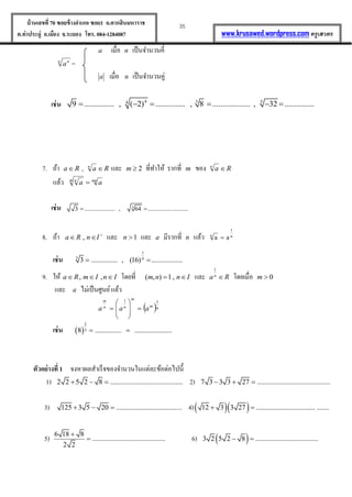 35บ้านเลขที่70 ซอยข้างอาเภอ ซอย1 ถ.ตากสินมหาราช
ต.ท่าประดู่ อ.เมือง จ.ระยอง โทร. 084-1284087 www.krusawed.wordpress.com ครูเสวตร
a เมื่อ n เป็นจำนวนคี่
n n
a =
a เมื่อ n เป็นจำนวนคู่
เช่น 4 3 54
9 ............... , ( 2) ............... , 8 ................... , 32 ...............     
7. ถ้ำ Ra  , Ran
 และ 2m ที่ทำให้ รำกที่ m ของ Ran

แล้ว mnm n
aa 
เช่น 3
3 .................... , 64 .......................... 
8. ถ้ำ 
 InRa , และ 1n และ a มีรำกที่ n แล้ว n
1
n
aa 
เช่น
1
5 4
3 ............... , (16) .................. 
9. ให้ InImRa  ,, โดยที่ Innm  ,1),( และ Ran

1
โดยเมื่อ 0m
และ a ไม่เป็นศูนย์แล้ว
 nm
m
nn
m
aaa
11









เช่น  
2
38 ............... ..................... 
ตัวอย่างที่ 1 จงหำผลสำเร็จของจำนวนในแต่ละข้อต่อไปนี้
1) 2 2 5 2 8 .........................................   2) 7 3 3 3 27 .........................................  
3) 125 3 5 20 .....................................   4)  12 3 3 27 .................................. ....... 
5) 6 18 8
.........................................
2 2

 6)  3 2 5 2 8 ................................... 
 