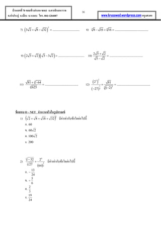 36บ้านเลขที่70 ซอยข้างอาเภอ ซอย1 ถ.ตากสินมหาราช
ต.ท่าประดู่ อ.เมือง จ.ระยอง โทร. 084-1284087 www.krusawed.wordpress.com ครูเสวตร
7)  
2
3 2 8 32 .................................   8) 3 4
8 16 16 .........................................  
9)   2 3 2 3 3 2 ................................   10) 2 5 2
.........................................
5 2



11)
3
4
81 64
.........................................
625
 
 12)
 
 
2
3
1 44
3
2 81
.........................................
( 2)27
 

ข้อสอบ O – NET จานวนจริงในรูปกรณฑ์
1)  2
321882  มีค่ำเท่ำกับข้อใดต่อไปนี้
ก. 60
ข. 260
ค. 2100
ง. 200
2)
 2
3
6
3
5
64
2
27
32


มีค่ำเท่ำกับข้อใดต่อไปนี้
ก.
24
13

ข.
6
5

ค.
3
2
ง.
24
19
 
