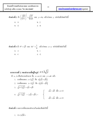 39บ้านเลขที่70 ซอยข้างอาเภอ ซอย1 ถ.ตากสินมหาราช
ต.ท่าประดู่ อ.เมือง จ.ระยอง โทร. 084-1284087 www.krusawed.wordpress.com ครูเสวตร
ตัวอย่างที่ 2 ถ้ำ
2
3
25 27
9 125
x 
  
 
และ 4y x แล้ว ค่ำของ y เท่ำกับข้อใดต่อไปนี้
ก. 8 ข. 2
ค. -2 ง. -8
ตัวอย่างที่ 3 ถ้ำ 9 3x
 และ 1
16
8
y
 แล้ว ค่ำของ x y เท่ำกับข้อใดต่อไปนี้
ก. 2 ข. 1
ค. -1 ง. -2
การหารากที่ 2 ของจานวนที่อยู่ในรูป 2x y
ถ้ำ b,a เป็นจำนวนจริงบวก ซึ่ง x a b  และ y ab แล้ว
1. รำกที่สองของ 2x y คือ  a b 
2. รำกที่สองของ 2x y คือ  a b 
3. 2x y a b  
a b เมื่อ a b
4. 2x y = | |a b =
b a เมื่อ a b
ตัวอย่างที่ 1 จงหำรำกที่สองของจำนวนในแต่ละข้อต่อไปนี้
1. 11 2 24 
 