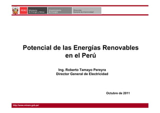 Potencial de las Energías Renovables
en el Perú
Octubre de 2011
Ing. Roberto Tamayo Pereyra
Director General de Electricidad
http://www.minem.gob.pe/
 