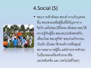 4.Social (S)
• ชอบกำรเข้ำสังคม ชอบทำงำนกับบุคคล
อื่น ชอบช่วยเหลือผู้อื่นที่มีปัญหำทำง
จิตใจ แต่ไม่ชอบให้ใครมำสั่งสอน ชอบให้
ควำมรู้กับผู้อื่น ชอบพบปะสังสรรค์กับ
เพื่อนใหม่ ชอบดูกีฬำ ชอบร่วมกิจกรรม
บันเทิง เป็นสมำชิกองค์กำรหรือศูนย์
สถำนพยำบำลผู้อื่น แต่มักจะขำดทักษะ
ในเรื่องของเครื่องจักรกล หรือ
แอปพลิเคชั่น และ เทคโนโลยีใหม่ๆ
 