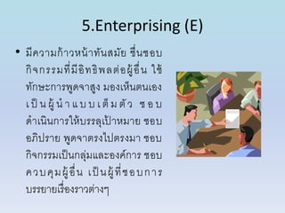5.Enterprising (E)
• มีควำมก้ำวหน้ำทันสมัย ชื่นชอบ
กิจกรรมที่มีอิทธิพลต่อผู้อื่น ใช้
ทักษะกำรพูดจำสูง มองเห็นตนเอง
เ ป็ น ผู้ น ำ แ บ บ เ ต็ ม ตัว ช อ บ
ดำเนินกำรให้บรรลุเป้ ำหมำย ชอบ
อภิปรำย พูดจำตรงไปตรงมำ ชอบ
กิจกรรมเป็นกลุ่มและองค์กำร ชอบ
ควบคุมผู้ อื่น เป็ นผู้ ที่ชอบกำร
บรรยำยเรื่องรำวต่ำงๆ
 