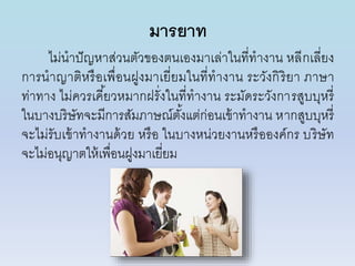 มารยาท
ไม่นำปัญหำส่วนตัวของตนเองมำเล่ำในที่ทำงำน หลีกเลี่ยง
กำรนำญำติหรือเพื่อนฝูงมำเยี่ยมในที่ทำงำน ระวังกิริยำ ภำษำ
ท่ำทำง ไม่ควรเคี้ยวหมำกฝรั่งในที่ทำงำน ระมัดระวังกำรสูบบุหรี่
ในบำงบริษัทจะมีกำรสัมภำษณ์ตั้งแต่ก่อนเข้ำทำงำน หำกสูบบุหรี่
จะไม่รับเข้ำทำงำนด้วย หรือ ในบำงหน่วยงำนหรือองค์กร บริษัท
จะไม่อนุญำตให้เพื่อนฝูงมำเยี่ยม
 
