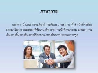 ภาษากาย
นอกจำกนี้บุคลำกรจะต้องมีกำรพัฒนำภำษำกำย ทั้งสีหน้ำที่จะต้อง
ออกมำในกำรแสดงออกที่ชัดเจน เรื่องของกำรนั่งที่เหมำะสม สำยตำ กำร
เดิน กำรยิ้ม กำรยืน กำรใช้ภำษำท่ำทำงในกำรประกอบกำรพูด
 