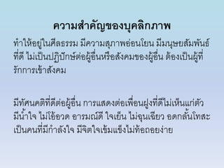 ความสาคัญของบุคลิกภาพ
ทำให้อยู่ในศีลธรรม มีควำมสุภำพอ่อนโยน มีมนุษยสัมพันธ์
ที่ดี ไม่เป็นปฏิปักษ์ต่อผู้อื่นหรือสังคมของผู้อื่น ต้องเป็นผู้ที่
รักกำรเข้ำสังคม
มีทัศนคติที่ดีต่อผู้อื่น กำรแสดงต่อเพื่อนฝูงที่ดีไม่เห็นแก่ตัว
มีน้ำใจ ไม่โอ้อวด อำรมณ์ดี ใจเย็น ไม่ฉุนเฉียว อดกลั้นโทสะ
เป็นคนที่มีกำลังใจ มีจิตใจเข้มแข็งไม่ท้อถอยง่ำย
 