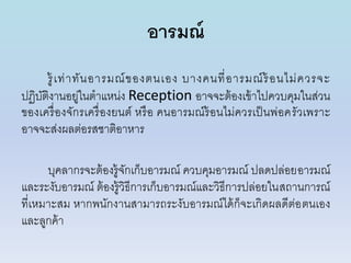 อารมณ์
รู้เท่ำทันอำรมณ์ของตนเอง บำงคนที่อำรมณ์ร้อนไม่ควรจะ
ปฏิบัติงำนอยู่ในตำแหน่ง Reception อำจจะต้องเข้ำไปควบคุมในส่วน
ของเครื่องจักรเครื่องยนต์ หรือ คนอำรมณ์ร้อนไม่ควรเป็นพ่อครัวเพรำะ
อำจจะส่งผลต่อรสชำติอำหำร
บุคลำกรจะต้องรู้จักเก็บอำรมณ์ ควบคุมอำรมณ์ ปลดปล่อยอำรมณ์
และระงับอำรมณ์ ต้องรู้วิธีกำรเก็บอำรมณ์และวิธีกำรปล่อยในสถำนกำรณ์
ที่เหมำะสม หำกพนักงำนสำมำรถระงับอำรมณ์ได้ก็จะเกิดผลดีต่อตนเอง
และลูกค้ำ
 