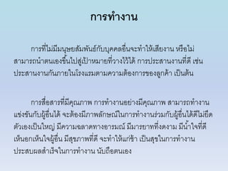 การทางาน
กำรที่ไม่มีมนุษยสัมพันธ์กับบุคคลอื่นจะทำให้เสียงำน หรือไม่
สำมำรถนำตนเองขึ้นไปสู่เป้ ำหมำยที่วำงไว้ได้ กำรประสำนงำนที่ดี เช่น
ประสำนงำนกันภำยในโรงแรมตำมควำมต้องกำรของลูกค้ำ เป็นต้น
กำรสื่อสำรที่มีคุณภำพ กำรทำงำนอย่ำงมีคุณภำพ สำมำรถทำงำน
แข่งขันกับผู้อื่นได้ จะต้องมีภำพลักษณ์ในกำรทำงำนร่วมกับผู้อื่นได้ดีไม่ยึด
ตัวเองเป็นใหญ่ มีควำมฉลำดทำงอำรมณ์ มีมำรยำทที่งดงำม มีน้ำใจที่ดี
เห็นอกเห็นใจผู้อื่น มีสุขภำพที่ดี จะทำให้แก่ช้ำ เป็นสุขในกำรทำงำน
ประสบผลสำเร็จในกำรทำงำน นับถือตนเอง
 