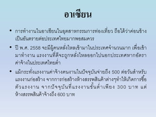 อาเซียน
• กำรทำงำนในอำเซียนในอุตสำหกรรมกำรท่องเที่ยว ถือได้ว่ำค่อนข้ำง
เป็นอันตรำยต่อประเทศไทยมำกพอสมควร
• ปี พ.ศ. 2558 จะมีผู้คนหลั่งไหลเข้ำมำในประเทศจำนวนมำก เพื่อเข้ำ
มำทำงำน แรงงำนที่ดีจะถูกหลั่งไหลออกไปนอกประเทศหำกอัตรำ
ค่ำจ้ำงในประเทศไทยต่ำ
• แม้กระทั่งแรงงำนค่ำจ้ำงคนงำนในปัจจุบันจ่ำยถึง 500 ต่อวันสำหรับ
แรงงำนก่อสร้ำง จำกกำรก่อสร้ำงห้ำงสรรพสินค้ำต่ำงๆทำให้เกิดกำรซื้อ
ตัวแรงงำน จำกปัจจุบันที่แรงงำนขั้นต่ำเพียง 300 บำท แต่
ห้ำงสรรพสินค้ำจ้ำงถึง 600 บำท
 