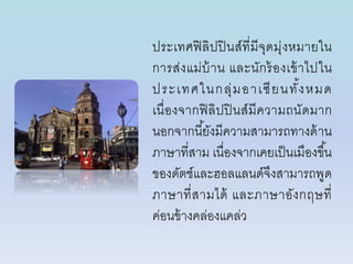 ประเทศฟิลิปปินส์ที่มีจุดมุ่งหมำยใน
กำรส่งแม่บ้ำน และนักร้องเข้ำไปใน
ประเทศในกลุ่มอำเซียนทั้งหมด
เนื่องจำกฟิลิปปินส์มีควำมถนัดมำก
นอกจำกนี้ยังมีควำมสำมำรถทำงด้ำน
ภำษำที่สำม เนื่องจำกเคยเป็นเมืองขึ้น
ของดัตช์และฮอลแลนด์จึงสำมำรถพูด
ภำษำที่สำมได้ และภำษำอังกฤษที่
ค่อนข้ำงคล่องแคล่ว
 