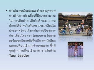 • ทำงประเทศเวียดนำมเองก็จะส่งบุคลำกร
ทำงด้ำนกำรท่องเที่ยวที่มีควำมสำมำรถ
ในกำรเป็ นล่ำม เป็ นไกด์ จะสำมำรถ
สังเกตได้ว่ำคนในเวียดนำมจะมำเรียนใน
ประเทศไทยเกี่ยวกับสำยวิชำกำร
ท่องเที่ยวโดยตรง โดยเฉพำะในสำย
ตะวันออกเฉียงเหนือที่จะมีกำรส่งนักเรียน
แลกเปลี่ยนเข้ำมำจำนวนมำก ซึ่งมี
จุดมุ่งหมำยที่จะเข้ำมำทำงำนในด้ำน
Tour Leader
 