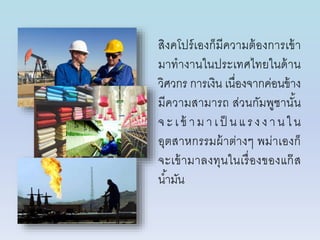 สิงคโปร์เองก็มีควำมต้องกำรเข้ำ
มำทำงำนในประเทศไทยในด้ำน
วิศวกร กำรเงิน เนื่องจำกค่อนข้ำง
มีควำมสำมำรถ ส่วนกัมพูชำนั้น
จ ะ เ ข้ ำม ำ เ ป็ น แ ร งง ำ น ใ น
อุตสำหกรรมผ้ำต่ำงๆ พม่ำเองก็
จะเข้ำมำลงทุนในเรื่องของแก๊ส
น้ำมัน
 