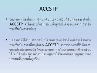 ACCSTP
• ในภำคเหนือนั้นมหำวิทยำลัยนเรศวรเป็ นผู้รับผิดชอบ ดังนั้น
ACCSTP จะต้องระบุถึงสมรรถนะพื้นฐำนขั้นต่ำของบุคลำกรวิชำชีพ
ท่องเที่ยวในสำขำต่ำงๆ
• บุคลำกรที่ได้รับประกำศนียบัตรสมรรถนะวิชำชีพบริกำรด้ำนกำร
ท่องเที่ยวในสำขำที่ระบุในของ ACCSTP จำกหน่วยงำนที่รับผิดชอบ
ของแต่ละประเทศหนึ่ง ก็จะสำมำรถทำงำนในประเทศสมำชิกอำเซียน
ได้โดยได้รับสิทธิกำรทำงำนโดยอยู่ภำยใต้ข้อบังคับและกฎหมำยของ
ประเทศที่บุคคลนั้นถูกจ้ำง
 