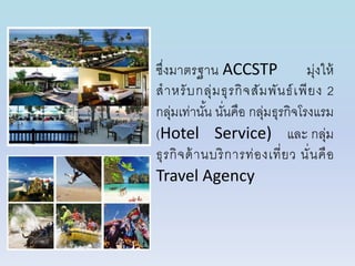 ซึ่งมำตรฐำน ACCSTP มุ่งให้
สำหรับกลุ่มธุรกิจสัมพันธ์เพียง 2
กลุ่มเท่ำนั้น นั่นคือ กลุ่มธุรกิจโรงแรม
(Hotel Service) และ กลุ่ม
ธุรกิจด้ำนบริกำรท่องเที่ยว นั่นคือ
Travel Agency
 