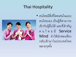 Thai Hospitality
• คนไทยมีสิ่งที่โดดเด่นในแบบ
คนไทยเอง เป็นผู้ที่สำมำรถ
เข้ำกับผู้อื่นได้ และที่สำคัญ
ค น ไ ท ย มี Service
Mind ทำให้นักท่องเที่ยว
กลับเข้ำมำในประเทศไทย
หลำยๆครั้ง
 