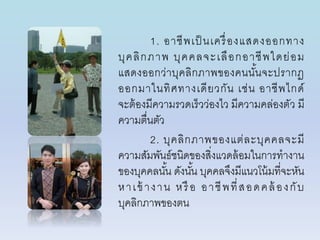 1. อำชีพเป็ นเครื่องแสดงออกทำง
บุคลิกภำพ บุคคลจะเลือกอำชีพใดย่อม
แสดงออกว่ำบุคลิกภำพของคนนั้นจะปรำกฏ
ออกมำในทิศทำงเดียวกัน เช่น อำชีพไกด์
จะต้องมีควำมรวดเร็วว่องไว มีควำมคล่องตัว มี
ควำมตื่นตัว
2. บุคลิกภำพของแต่ละบุคคลจะมี
ควำมสัมพันธ์ชนิดของสิ่งแวดล้อมในกำรทำงำน
ของบุคคลนั้น ดังนั้น บุคคลจึงมีแนวโน้มที่จะหัน
หำเข้ ำงำน หรือ อำชีพที่สอดคล้ องกับ
บุคลิกภำพของตน
 