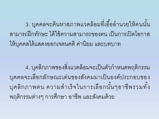 3. บุคคลจะค้นหำสภำพแวดล้อมที่เอื้ออำนวยให้คนนั้น
สำมำรถฝึกทักษะ ได้ใช้ควำมสำมำรถของตน เป็นกำรเปิดโอกำส
ให้บุคคลได้แสดงออกเจตนคติ ค่ำนิยม และบทบำท
4. บุคลิกภำพของสิ่งแวดล้อมจะเป็นตัวกำหนดพฤติกรรม
บุคคลจะเลือกลักษณะเด่นของสังคมมำเป็นองค์ประกอบของ
บุคลิกภำพตน ควำมสำเร็จในกำรเลือกนั้นๆอำชีพรวมทั้ง
พฤติกรรมต่ำงๆ กำรศึกษำ อำชีพ และสังคมด้วย
 