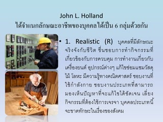 John L. Holland
ได้จำแนกลักษณะอำชีพของบุคคลได้เป็น 6 กลุ่มด้วยกัน
• 1. Realistic (R) บุคคลที่มีลักษณะ
จริงจังกับชีวิต ชื่นชอบกำรทำกิจกรรมที่
เกี่ยวข้องกับกำรควบคุม กำรทำงำนเกี่ยวกับ
เครื่องยนต์ อุปกรณ์ต่ำงๆ แก้ไขซ่อมแซมวัสดุ
ไม้ โลหะ มีควำมรู้ทำงคณิตศำสตร์ ชอบงำนที่
ใช้กำลังกำย ชอบงำนประเภทที่สำมำรถ
มองเห็นปัญหำที่จะแก้ไขได้ชัดเจน เลี่ยง
กิจกรรมที่ต้องใช้กำรเจรจำ บุคคลประเภทนี้
จะขำดทักษะในเรื่องของสังคม
 
