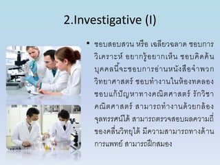 2.Investigative (I)
• ชอบสอบสวน หรือ เฉลียวฉลำด ชอบกำร
วิเครำะห์ อยำกรู้อยำกเห็น ชอบคิดค้น
บุคคลนี้จะชอบกำรอ่ำนหนังสือจำพวก
วิทยำศำสตร์ ชอบทำงำนในห้องทดลอง
ชอบแก้ปัญหำทำงคณิตศำสตร์ รักวิชำ
คณิตศำสตร์ สำมำรถทำงำนด้วยกล้อง
จุลทรรศน์ได้ สำมำรถตรวจสอบผลควำมถี่
ของคลื่นวิทยุได้ มีควำมสำมำรถทำงด้ำน
กำรแพทย์ สำมำรถฝึกสมอง
 
