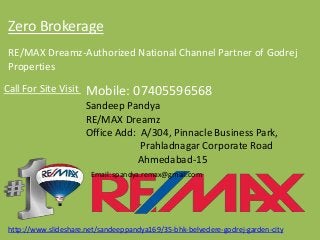 Zero Brokerage 
RE/MAX Dreamz-Authorized National Channel Partner of GodrejProperties 
Call For Site Visit Mobile: 07405596568SandeepPandyaRE/MAX DreamzOffice Add: A/304, Pinnacle Business Park, PrahladnagarCorporate RoadAhmedabad-15Email: spandya.remax@gmail.comhttp://www.slideshare.net/sandeeppandya169/35-bhk-belvedere-godrej-garden-city  