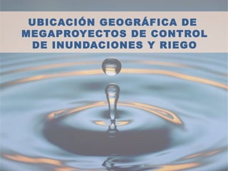 UBICACIÓN GEOGRÁFICA DE
MEGAPROYECTOS DE CONTROL
DE INUNDACIONES Y RIEGO
 