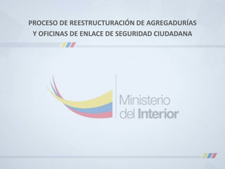 PROCESO DE REESTRUCTURACIÓN DE AGREGADURÍAS
Y OFICINAS DE ENLACE DE SEGURIDAD CIUDADANA
 