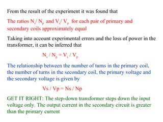 From the result of the experiment it was found that
The ratios Ns/ Np and Vs/ Vp for each pair of primary and
secondary coils approximately equal
Taking into account experimental errors and the loss of power in the
transformer, it can be inferred that
Ns / Np = Vs / Vp
The relationship between the number of turns in the primary coil,
the number of turns in the secondary coil, the primary voltage and
the secondary voltage is given by
Vs / Vp = Ns / Np
GET IT RIGHT: The step-down transformer steps down the input
voltage only. The output current in the secondary circuit is greater
than the primary current
 