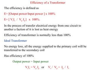 Efficiency of a Transformer
The efficiency is defined as
E= [Output power/Input power ] x 100%
E= [ VsIs / Vp Ip ] x 100%.
In the process of transfer electrical energy from one circuit to
another a faction of it is lost as heat energy
Efficiency of transformer is normally less than 100%
Ideal Transformer
No energy loss, all the energy supplied to the primary coil will be
transferred to the secondary coil
Has efficiency of 100%
Output power = Input power
VsIs = Vp Ip or Vs / Vp = Ip / Is
 