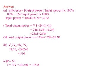 Answer:
(a) Efficiency= [Output power / Input power ] x 100%
80% = [24/ Input power ]x 100%
Input power = 100/80 x 24= 30 W
( Total output power = V I =24 (I1+I2)
= 24(12/24+12/24)
=24x1=24W
OR total output power is= 12W+12W=24 W
(b) Vs /Vp =Ns /Np
Ns/Np =24/240
=1/10
(c)P = VI
I = P/V =30/240 = 1/8 A
 