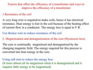 Factors that affect the efficiency of a transformer and ways to
improve the efficiency of a transformer
1.Resistance of the coil
A very long wire is required to make coils, hence it has electrical
resistance. Heat energy is lost in the coil because of the heating effect
of current flow in a conductor. The energy loss is equal to I2
R.
Use thicker wire to reduce resistance of the coil
2. Magnetisation and demagnetisation of the core (Hysteresis loss)
The core is continually magnetised and demagnetised by the
changing magnetic field. The energy required for this process is
converted into heat energy in the core.
Using soft iron to reduce the energy loss.
(It loses almost all its magnetism when it is demagnetised and it
requires little energy to be magnetised)
 