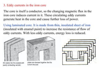 3. Eddy currents in the iron core
The core is itself a conductor, so the changing magnetic flux in the
iron core induces current in it. These circulating eddy currents
generate heat in the core and cause further loss of power.
Using laminated core. It is made from thin, insulated sheet of iron
(insulated with enamel paint) to increase the resistance of flow of
eddy currents. With less eddy currents, energy loss is reduced.
 