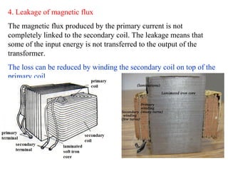 4. Leakage of magnetic flux
The magnetic flux produced by the primary current is not
completely linked to the secondary coil. The leakage means that
some of the input energy is not transferred to the output of the
transformer.
The loss can be reduced by winding the secondary coil on top of the
primary coil
 