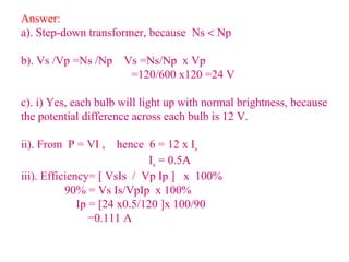 Answer:
a). Step-down transformer, because Ns < Np
b). Vs /Vp =Ns /Np Vs =Ns/Np x Vp
=120/600 x120 =24 V
c). i) Yes, each bulb will light up with normal brightness, because
the potential difference across each bulb is 12 V.
ii). From P = VI , hence 6 = 12 x Is
Is = 0.5A
iii). Efficiency= [ VsIs / Vp Ip ] x 100%
90% = Vs Is/VpIp x 100%
Ip = [24 x0.5/120 ]x 100/90
=0.111 A
 