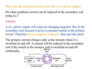Why does the transformer not work with a d.c. power supply?
On what condition current can be induced in the secondary coil
using d.c.?
Answer:
A d.c. power supply will cause no changing magnetic flux in the
secondary coil, because it gives a constant current in the primary
circuit. Therefore electromagnetic induction does not take place
The primary current changes only at the instants when it is
switched on and off. A current will be induced in the secondary
coil if the switch in the primary coil is switched on and off
continually.
 