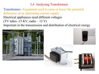 3.4 Analysing Transformers
Transformer:- Equipment used to raise or lower the potential
difference of an alternating current supply
Electrical appliances need different voltages
(TV tubes -15 KV, radio – 12 V)
Important in the transmission and distribution of electrical energy
 