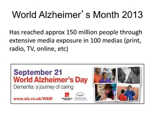 World Alzheimer’s Month 2013
Has reached approx 150 million people through
extensive media exposure in 100 medias (print,
radio, TV, online, etc)
 