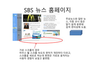 SBS 뉴스 홈페이지
가로 스크롤의 경우
마우스 휠 스크롤 속도의 편차가 개인마다 다르고,
스크롤을 세로로 하는데 화면은 가로로 움직이는
사용자 경험이 낯설고 불편함.
주요뉴스와 일반 뉴
스, 각종 코너 등은
알기 쉽게 분류돼
검색 편의성에 도움.
 
