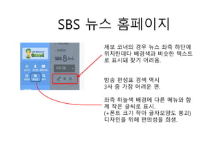 SBS 뉴스 홈페이지
제보 코너의 경우 뉴스 좌측 하단에
위치한데다 배경색과 비슷한 텍스트
로 표시돼 찾기 어려움.
방송 편성표 검색 역시
3사 중 가장 어려운 편.
좌측 하늘색 배경에 다른 메뉴와 함
께 작은 글씨로 표시.
(+폰트 크기 작아 글자모양도 붕괴)
디자인을 위해 편의성을 희생.
 