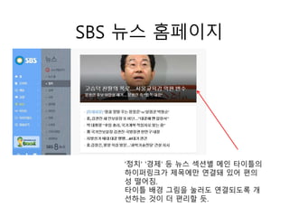 SBS 뉴스 홈페이지
'정치' '경제' 등 뉴스 섹션별 메인 타이틀의
하이퍼링크가 제목에만 연결돼 있어 편의
성 떨어짐.
타이틀 배경 그림을 눌러도 연결되도록 개
선하는 것이 더 편리할 듯.
 