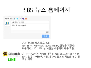 SBS 뉴스 홈페이지
기사 말미의 SNS 로그인에
Facebook, Tweeter, Me2Day, Tistory 연결을 제공하나
미투데이와 티스토리는 사실상 사용자가 매우 적음.
3사 중 유일하게 카카오 계정을 통한 로그인이 불가능한
상태. 향후 카카오톡/라인(네이버) 등과의 폭넓은 연결 필
요성 제기.
 