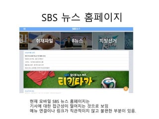 SBS 뉴스 홈페이지
현재 모바일 SBS 뉴스 홈페이지는
기사에 대한 접근성이 떨어지는 것으로 보임
메뉴 연결이나 링크가 직관적이지 않고 불편한 부분이 있음.
 
