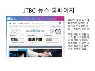 JTBC 뉴스 홈페이지
JTBC의 경우 뉴스 홈
페이지의 디자인 통
일성이 우수하면서
도 가독성이 높은 편.
다만 메인 타이틀 뉴
스가 휠 스크롤을 해
서 내려야 보이거나
뉴스제보 등 일부 코
너의 접근성이 떨어
지는 문제점 있음.
 