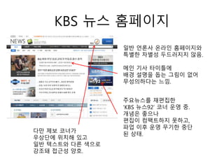 KBS 뉴스 홈페이지
일반 언론사 온라인 홈페이지와
특별한 차별성 두드러지지 않음.
메인 기사 타이틀에
배경 설명을 돕는 그림이 없어
무성의하다는 느낌.
주요뉴스를 재편집한
‘KBS 뉴스92’ 코너 운영 중.
개념은 좋으나
편집이 컴팩트하지 못하고,
파업 이후 운영 무기한 중단
된 상태.
다만 제보 코너가
우상단에 위치해 있고
일반 텍스트와 다른 색으로
강조돼 접근성 양호.
 