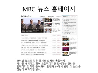 MBC 뉴스 홈페이지
코너별 뉴스의 경우 큐시트 순서와 동일하게
기사를 배치하고 있어 고전적이지만 검색에는 편리함.
홈페이지로 직접 들어와서 '언젠가 TV에서 봤던 그 뉴스'를
찾는데 효과적인 방식.
 